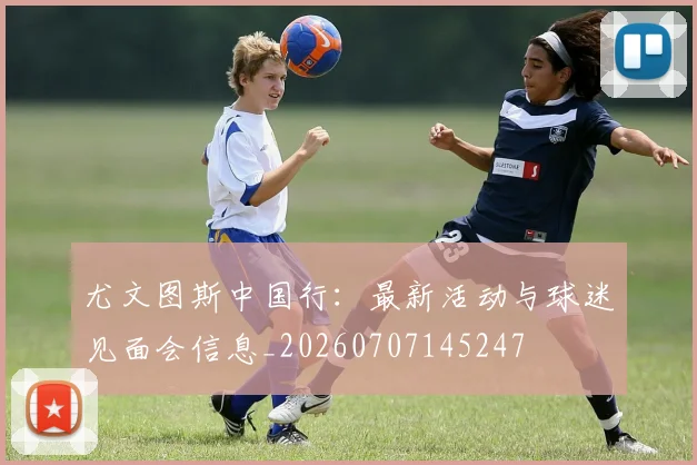 尤文图斯中国行：最新活动与球迷见面会信息_20260707145247