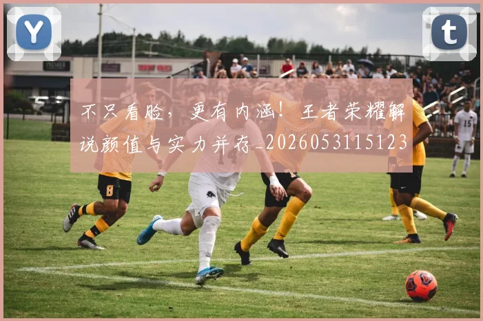 不只看脸，更有内涵！王者荣耀解说颜值与实力并存_20260531151233_20260702174623