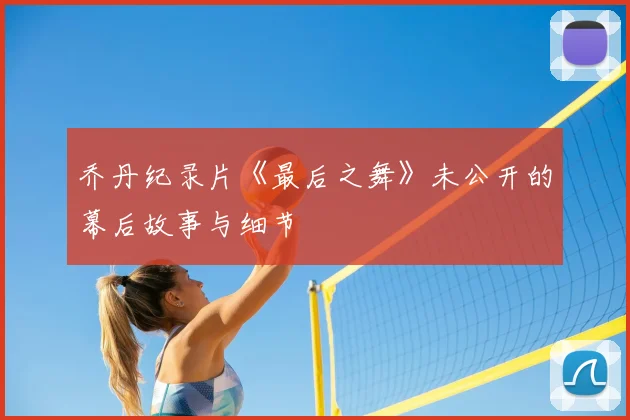 乔丹纪录片《最后之舞》未公开的幕后故事与细节