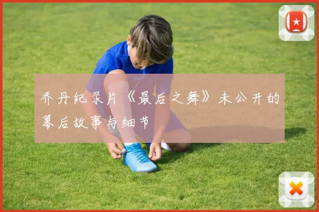 乔丹纪录片《最后之舞》未公开的幕后故事与细节