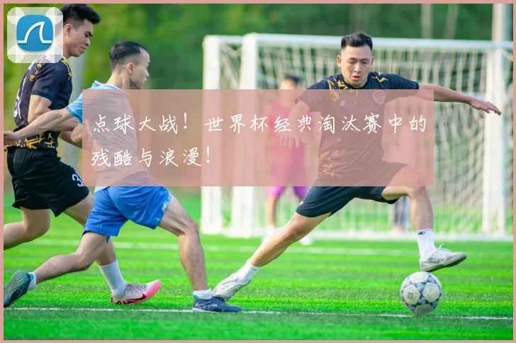 点球大战！世界杯经典淘汰赛中的残酷与浪漫！