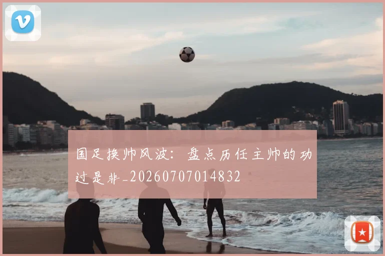 国足换帅风波:盘点历任主帅的功过是非_20260707014832
