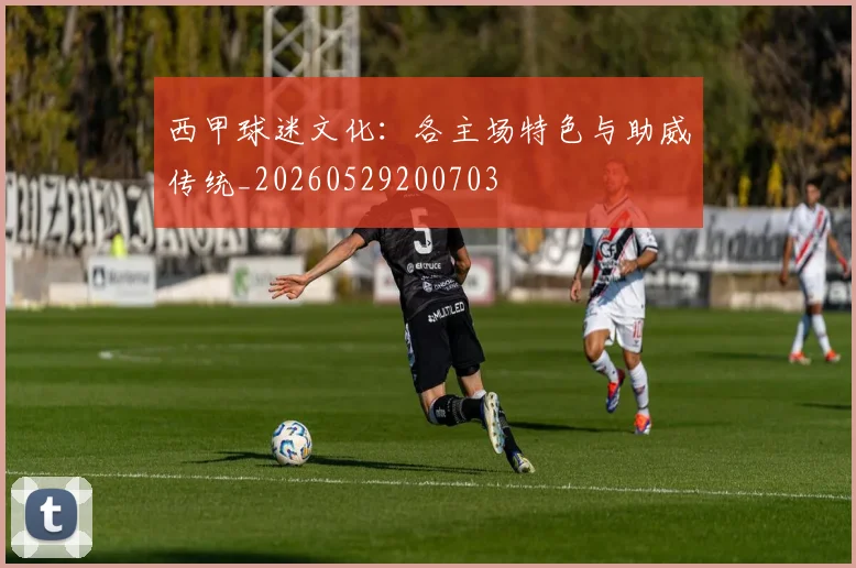西甲球迷文化:各主场特色与助威传统_20260529200703