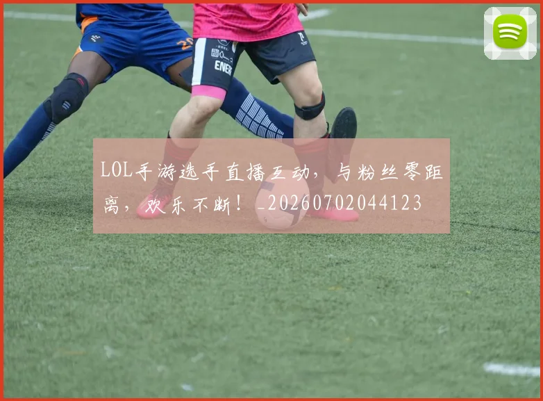 LOL手游选手直播互动，与粉丝零距离，欢乐不断！_20260702044123