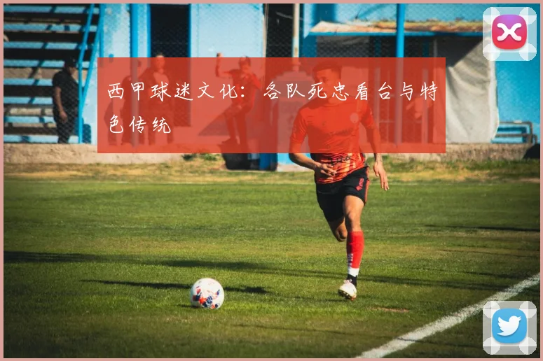 西甲球迷文化:各队死忠看台与特色传统