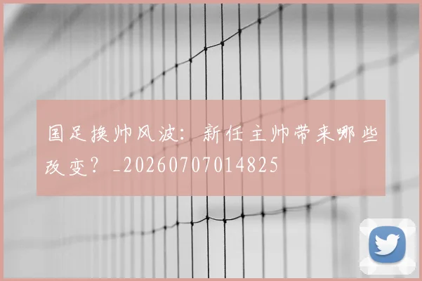 国足换帅风波：新任主帅带来哪些改变？_20260707014825