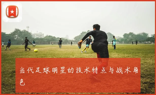 当代足球明星的技术特点与战术角色