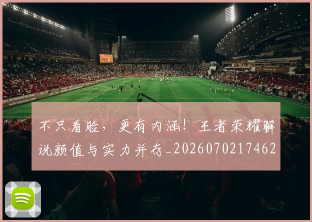 不只看脸,更有内涵!王者荣耀解说颜值与实力并存_20260702174622