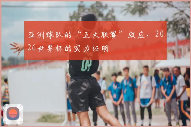 亚洲球队的“五大联赛”效应,2026世界杯的实力证明